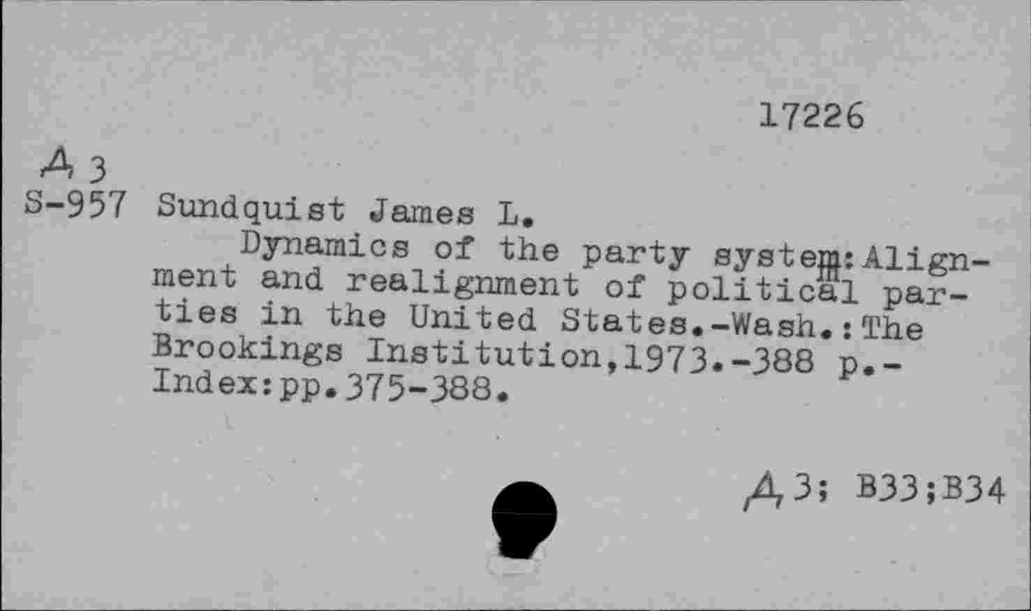 ﻿17226
A 3
S-957 Sundquist James L.
Dynamics of the party system:Alignment and realignment of political parties in the United States.-Wash.: The Brookings Institution,1973.-388 o.-Index:pp.375-388.
A3î B33;B34
